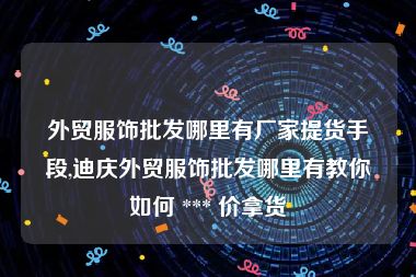 外贸服饰批发哪里有厂家提货手段,迪庆外贸服饰批发哪里有教你如何 *** 价拿货