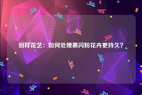 别样花艺：如何处理裹闪粉花卉更持久？
