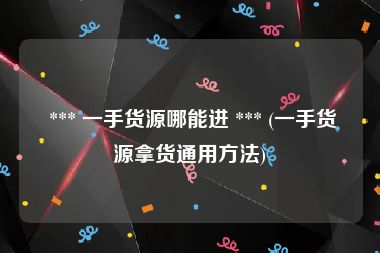  *** 一手货源哪能进 *** (一手货源拿货通用方法)
