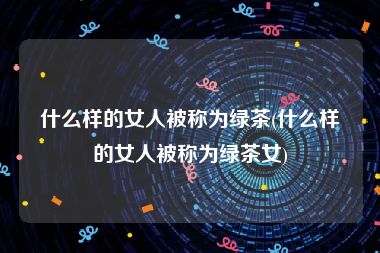 什么样的女人被称为绿茶(什么样的女人被称为绿茶女)