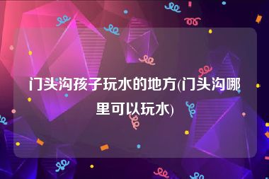 门头沟孩子玩水的地方(门头沟哪里可以玩水)