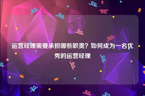 运营经理需要承担哪些职责？如何成为一名优秀的运营经理