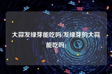 大蒜发绿芽能吃吗(发绿芽的大蒜能吃吗)