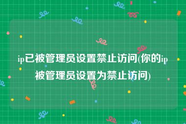 ip已被管理员设置禁止访问(你的ip被管理员设置为禁止访问)