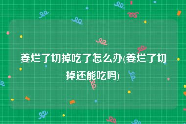 姜烂了切掉吃了怎么办(姜烂了切掉还能吃吗)