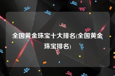 全国黄金珠宝十大排名(全国黄金珠宝排名)