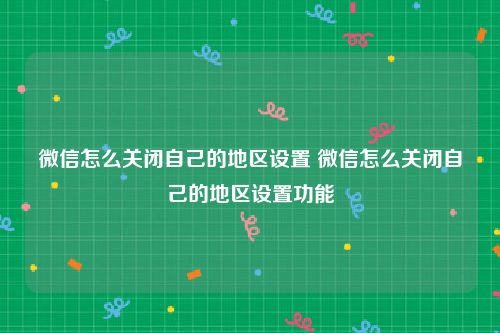 微信怎么关闭自己的地区设置 微信怎么关闭自己的地区设置功能