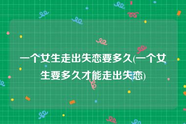 一个女生走出失恋要多久(一个女生要多久才能走出失恋)