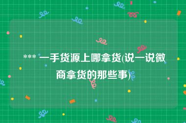  *** 一手货源上哪拿货(说一说微商拿货的那些事)