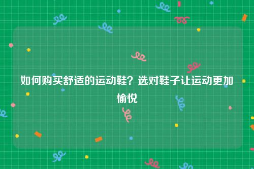 如何购买舒适的运动鞋？选对鞋子让运动更加愉悦