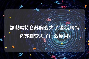 都说喝特仑苏胸变大了(都说喝特仑苏胸变大了什么原因)