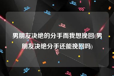男朋友决绝的分手而我想挽回(男朋友决绝分手还能挽回吗)