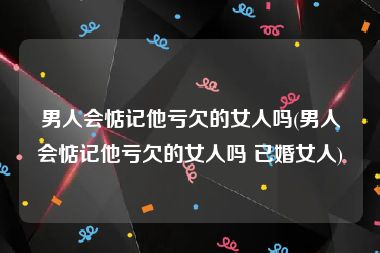 男人会惦记他亏欠的女人吗(男人会惦记他亏欠的女人吗 已婚女人)
