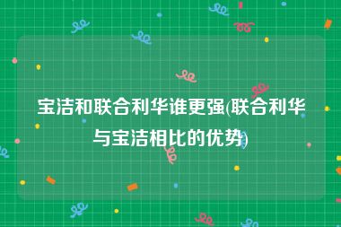 宝洁和联合利华谁更强(联合利华与宝洁相比的优势)