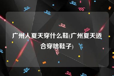广州人夏天穿什么鞋(广州夏天适合穿啥鞋子)