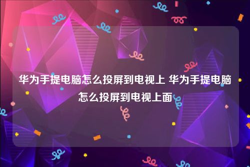 华为手提电脑怎么投屏到电视上 华为手提电脑怎么投屏到电视上面
