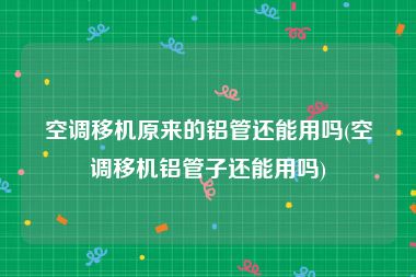空调移机原来的铝管还能用吗(空调移机铝管子还能用吗)