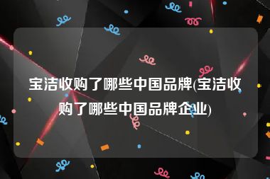 宝洁收购了哪些中国品牌(宝洁收购了哪些中国品牌企业)