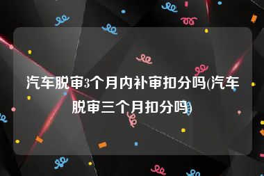 汽车脱审3个月内补审扣分吗(汽车脱审三个月扣分吗)
