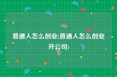 普通人怎么创业(普通人怎么创业开公司)