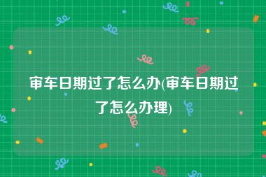 审车日期过了怎么办(审车日期过了怎么办理)