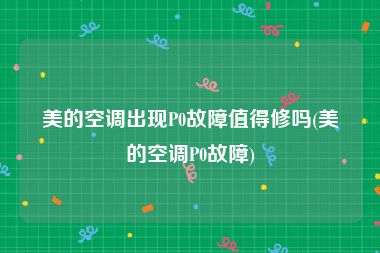美的空调出现P0故障值得修吗(美的空调P0故障)