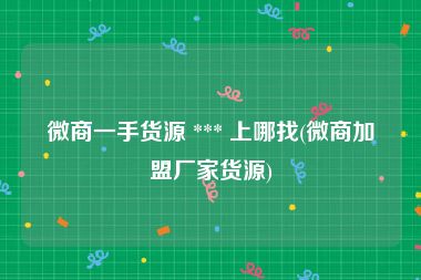 微商一手货源 *** 上哪找(微商加盟厂家货源)