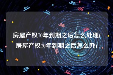 房屋产权70年到期之后怎么处理(房屋产权70年到期之后怎么办)