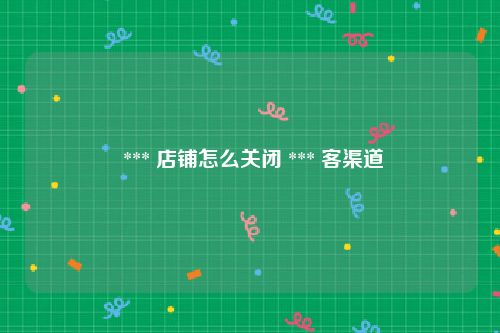 *** 店铺怎么关闭 *** 客渠道