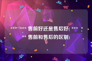  ***  *** 售前好还是售后好( ***  *** 售前和售后的区别)