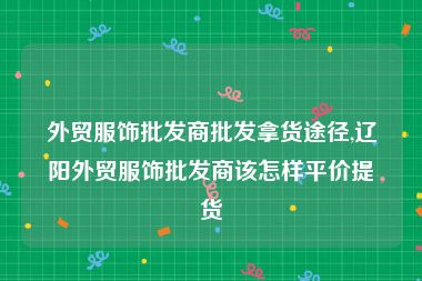 外贸服饰批发商批发拿货途径,辽阳外贸服饰批发商该怎样平价提货