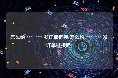 怎么给 ***  *** 发订单链接(怎么给 ***  *** 发订单链接呢)
