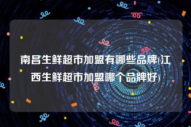 南昌生鲜超市加盟有哪些品牌(江西生鲜超市加盟哪个品牌好)