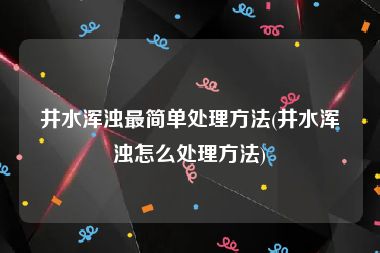 井水浑浊最简单处理方法(井水浑浊怎么处理方法)