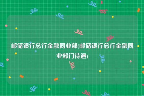 邮储银行总行金融同业部(邮储银行总行金融同业部门待遇)