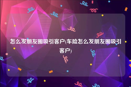 怎么发朋友圈吸引客户(车险怎么发朋友圈吸引客户)