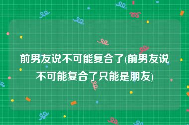 前男友说不可能复合了(前男友说不可能复合了只能是朋友)
