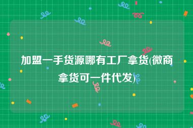 加盟一手货源哪有工厂拿货(微商拿货可一件代发)