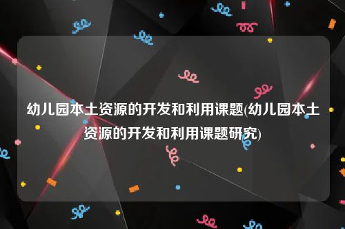 幼儿园本土资源的开发和利用课题(幼儿园本土资源的开发和利用课题研究)