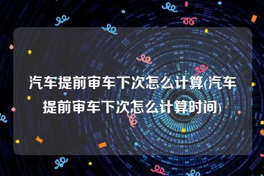 汽车提前审车下次怎么计算(汽车提前审车下次怎么计算时间)