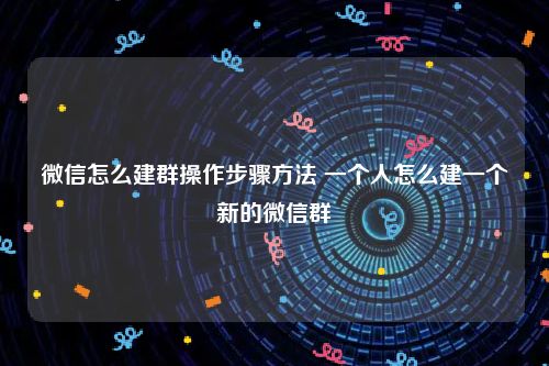 微信怎么建群操作步骤方法 一个人怎么建一个新的微信群