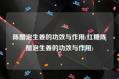 陈醋泡生姜的功效与作用(红糖陈醋泡生姜的功效与作用)