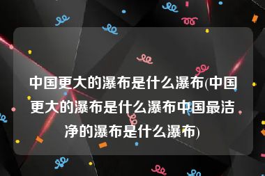 中国更大的瀑布是什么瀑布(中国更大的瀑布是什么瀑布中国最洁净的瀑布是什么瀑布)