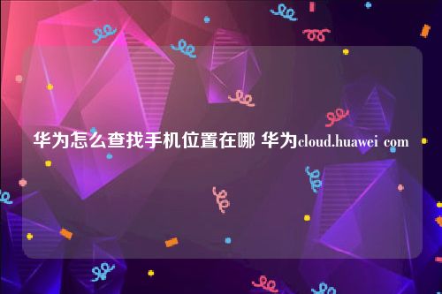 华为怎么查找手机位置在哪 华为cloud.huawei com