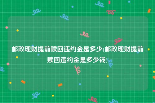 邮政理财提前赎回违约金是多少(邮政理财提前赎回违约金是多少钱)