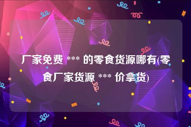 厂家免费 *** 的零食货源哪有(零食厂家货源 *** 价拿货)