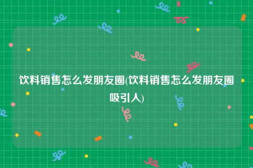 饮料销售怎么发朋友圈(饮料销售怎么发朋友圈吸引人)