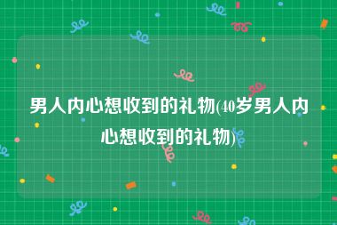 男人内心想收到的礼物(40岁男人内心想收到的礼物)