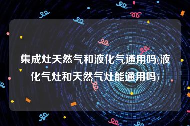 集成灶天然气和液化气通用吗(液化气灶和天然气灶能通用吗)