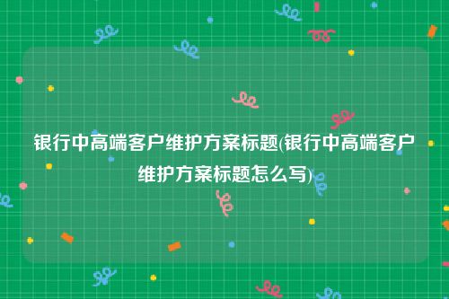 银行中高端客户维护方案标题(银行中高端客户维护方案标题怎么写)